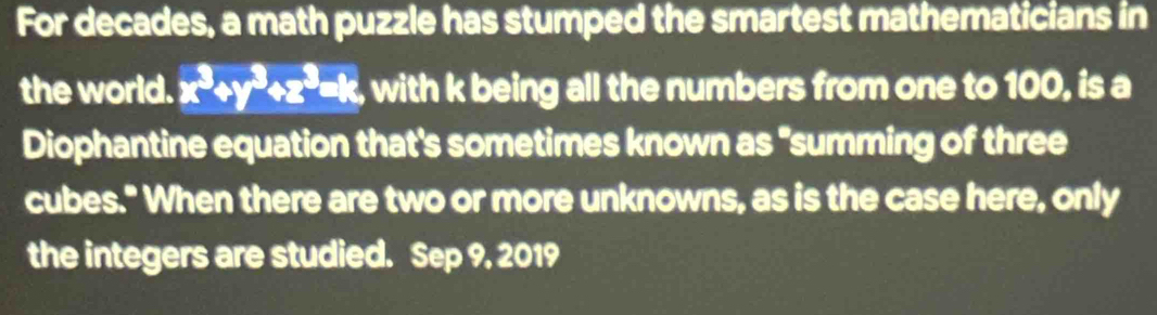 For decades, a math puzzle has stumped the smartest mathematicians in 
the world. x^3+y^3+z^3=k with k being all the numbers from one to 100, is a 
Diophantine equation that's sometimes known as "summing of three 
cubes." When there are two or more unknowns, as is the case here, only 
the integers are studied. Sep 9, 2019