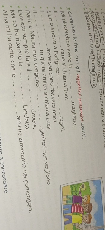 É ver 
Festeggeremo im ostrgicó 
Vostroonno é caduto, ma per fortuna non si e falle 
Bisogna ascoltare i paren altrui 
3 Completa le frasi con gli aggettivi possessivi adatti. 
maglietta. 
Mi piacerebbe avere la 
cane si chiama Tom. 
Siamo andati a Parigi con i _cugini. 
avversari sono davvero bravi. 
migliore amico si chiama Luca. 
Daria e Maura non vengono: i _genitori non vogliono. 
1 
dovere. 
Dovresti sempre fare il 
bicicletta. 
Alina mi ha detto che le_ _amiche arriveranno nel pomeriggio. 
Marco ha riparato la 
to a concordare