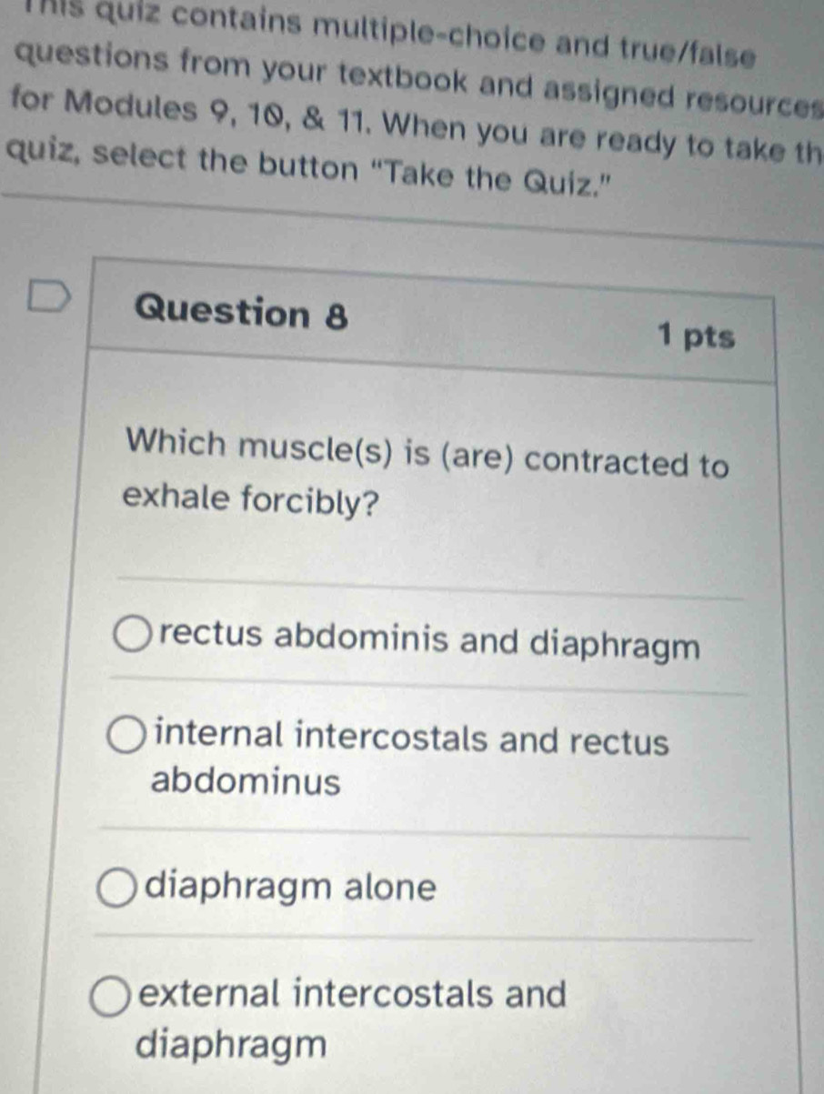 This quiz contains multiple-choice and true/false
questions from your textbook and assigned resources
for Modules 9, 10, & 11. When you are ready to take th
quiz, select the button “Take the Quiz.”
Question 8 1 pts
Which muscle(s) is (are) contracted to
exhale forcibly?
rectus abdominis and diaphragm
internal intercostals and rectus
abdominus
diaphragm alone
external intercostals and
diaphragm