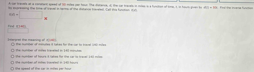 A car travels at a constant speed of 50 miles per hour. The distance, d, the car travels in miles is a function of time, t, in hours given by d(t)=50t t. Find the inverse function
by expressing the time of travel in terms of the distance traveled. Call this function t(d).
t(d)=□ *
Find (140)
Interpret the meaning of t(140).
the number of minutes it takes for the car to travel 140 miles
the number of miles traveled in 140 minutes
the number of hours it takes for the car to travel 140 miles
the number of miles traveled in 140 hours
the speed of the car in miles per hour