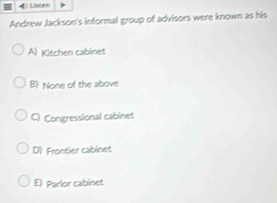 Listen
Andrew Jackson's informal group of advisors were known as his
A) Kitchen cabinet
B) None of the above
C) Congressional cabinet
D) Frontier cabinet
E) Parlor cabinet