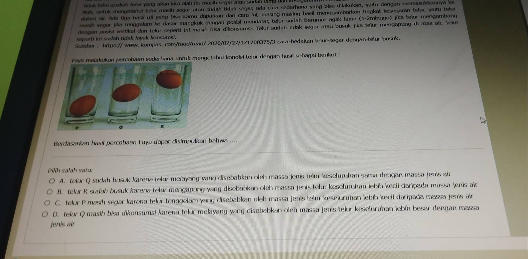 tidak tahu apakah telur yang akan kita olah itu masih segar atau sudah lama dan ku 
Nah, untuk mengetahui telur masih segar atau sudah tidak segar, ada cara sederhana yang bisa dilakukan, yaitu dengan memasukkannya ke
dalam air. Ada tiga hasil uji yang bisa kamu dapatkan dari cara ini, masing-masing hasil menggambarkan tingkat kesegaran telur, yaitu telur
masih segar jika tenggelam ke dasar mangkuk dengan posisi mendatar, telur sudah berumur agak lama (1-2minggu) jika telur mengambang
dengan posisi vertikal dan telur seperti ini masih bisa dikonsumsi. Telur sudah tidak segar atau busuk jika telur mengapung di atas air. Telur
seperti ini sudah tidak layak konsumsi.
Sumber : https:// www. kompas. com/food/read/ 2020/07/27/171700375/3-cara-bedakan-telur-segar-dengan-telur-busuk.
Faya melakukan percobaan sederhana untuk mengetahui kondisi telur dengan hasil sebagai berikut :
Berdasarkan hasil percobaan Faya dapat disimpulkan bahwa ....
Pilih salah satu:
A. telur Q sudah busuk karena telur melayang yang disebabkan oleh massa jenis telur keseluruhan sama dengan massa jenis air
B. telur R sudah busuk karena telur mengapung yang disebabkan oleh massa jenis telur keseluruhan lebih kecil daripada massa jenis air
C. telur P masih segar karena telur tenggelam yang disebabkan oleh massa jenis telur keseluruhan lebih kecil daripada massa jenis air
D. telur Q masih bisa dikonsumsi karena telur melayang yang disebabkan oleh massa jenis telur keseluruhan lebih besar dengan massa
jenis air