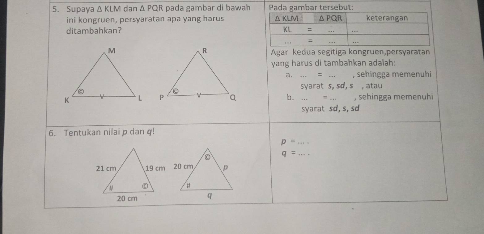 Supaya △ KLM dan △ PQR pada gambar di bawah Pada gambar tersebut:
ini kongruen, persyaratan apa yang harus 
ditambahkan? 
Agar kedua segitiga kongruen,persyaratan
yang harus di tambahkan adalah:
a....=... , sehingga memenuhi
syarat s, sd, s , atau

b....=.
, sehingga memenuhi
syarat sd, s, sd
6. Tentukan nilai p dan q!
p= _
q= _