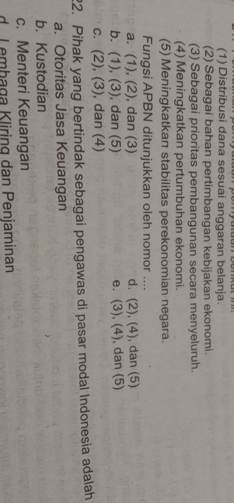 (1) Distribusi dana sesuai anggaran belanja.
(2) Sebagai bahan pertimbangan kebijakan ekonomi.
(3) Sebagai prioritas pembangunan secara menyeluruh.
(4)Meningkatkan pertumbuhan ekonomi.
(5) Meningkatkan stabilitas perekonomian negara.
Fungsi APBN ditunjukkan oleh nomor ....
a. (1), (2), dan (3) d. (2), (4) , dan (5)
b. (1), (3), ), dan (5) e. (3), (4) , dan (5)
c. (2), (3), dan (4)
22. Pihak yang bertindak sebagai pengawas di pasar modal Indonesia adalah
a. Otoritas Jasa Keuangan
b. Kustodian
c. Menteri Keuangan
d. Lembaga Kliring dan Penjaminan