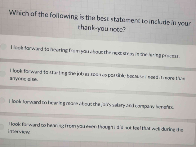 Which of the following is the best statement to include in your
thank-you note?
I look forward to hearing from you about the next steps in the hiring process.
I look forward to starting the job as soon as possible because I need it more than
anyone else.
I look forward to hearing more about the job's salary and company benefts.
I look forward to hearing from you even though I did not feel that well during the
interview.