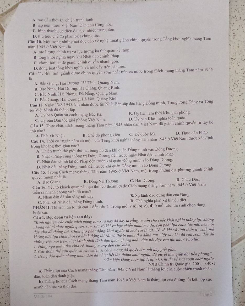 A. mở đầu thời kỳ chiến tranh lạnh
B. lập nên nước Việt Nam Dân chu Cộng hòa
C. hình thành cục diện đa cực, nhiều trung tâm.
D. thu tiêu chế độ phân biệt chung tộc
Câu 10. Một trong những nét độc đảo về nghệ thuật giành chính quyền trong Tổng khơi nghĩa tháng Tám
năm 1945 ở Việt Nam là
A. lực lượng chính trị và lực lượng ba thứ quân kết hợp
B. tổng khởi nghĩa ngay khi Nhật đạo chính Pháp.
C. chớp thời cơ đề giành chính quyền nhanh gọn.
D. đồng loạt tổng khởi nghĩa và nổi dậy trên cá nước.
Câu 11. Bốn tinh giành được chính quyền sớm nhất trên cả nước trong Cách mạng tháng Tám năm 1945
là
A. Bắc Giang, Hải Dương, Hà Tĩnh, Quang Nam.
B Bắc Ninh, Hai Dương, Hà Giang, Quang Bình.
C. Bắc Ninh, Hải Phòng, Đà Nẵng, Quáng Nam.
D. Bắc Giang, Hải Dương, Hà Nội, Quang Bình.
Câu 12. Ngày 13/8/1945, khi nhận được tin Nhật Bản sắp đầu hàng Đồng minh, Trung ương Đảng và Tổng
bộ Việt Minh đã thành lập
A. Uy ban Quân sự cách mạng Bắc Kì. B. Uy ban lâm thời Khu giải phóng.
C. Ủy ban Dân tộc giải phóng Việt Nam. D. Uy ban Khới nghĩa toàn quốc.
Câu 13. Thực chất, cách mạng tháng Tám năm 1945 nhân dân Việt Nam đã giảnh chính quyền từ tay kê
thù nào?
A. Phát xít Nhật. B. Chế độ phong kiến C. Đế quốc Mĩ D. Thực dân Pháp
Câu 14. Thời cơ 'ngàn năm có một” của Tông khởi nghĩa tháng Tảm năm 1945 ở Việt Nam được xác định
trong khoảng thời gian nảo?
A. Chiến tranh thế giới thử hai bùng nô đến khi quân Đồng minh vào Đông Dương
B. Nhật - Pháp cùng thống trị Đông Dương đến trước ngày Nhật đảo chính Pháp.
C. Nhật đảo chính lật đồ Pháp đến trước khi quân Đồng minh vào Đông Dương.
D. Nhật đầu hàng Đồng minh đến trước khi quân Đồng minh vào Đông Dương.
Câu 15. Trong Cách mạng tháng Tâm năm 1945 ở Việt Nam, một trong những địa phương giành chính
quyền muộn nhất là
A. Bắc Giang B. Đồng Nai Thượng. C. Hai Dương. D. Châu Đốc.
Câu 16. Yêu tổ khách quan nào tạo thời cơ thuận lợi để Cách mạng tháng Tám năm 1945 ở Việt Nam
diễn ra nhanh chóng và ít đô máu?
A. Nhân dân đã sẵn sàng nôi dây, B. Sự lãnh đạo đúng đẫn của Đảng.
C. Phát xít Nhật đầu hàng Đồng minh. D. Chủ nghĩa phát xít bị tiêu diệt.
PHÀN II. Thí sinh tra lời từ câu 1 đến câu 2. Trong mỗi ý a). b), c), d) ở mỗi câu, thí sinh chọn đúng
hoāc sai.
Câu 1. Đọc đoạn tư liệu sau đây:
''Kinh nghiệm các cuộc cách mạng lớn xưa nay đã dạy ta rằng: muốn cho cuộc khởi nghĩa thắng lợi, không
những chỉ tổ chức nghĩa quản, sắm sửa võ khi và học chiến thuật mà đủ, còn phải lựa chọn lúc nào nền nôi
dây cho dể thắng lợi. Chọn giờ phát động khởi nghĩa là một cái thuật. Có võ khí và tinh thần hy sinh mà
không biết lựa chọn thời cơ hành động thì rất có thể bị quân thủ đánh tan. Vhat ay sau khi đã sửa soạn đầy đủ
những việc nói trên, Việt Minh phải lãnh đạo quân chúng nhân dân nổi dậy vào lúc nào? Vào lúc
1 Hàng ngũ quân thủ chia rè, hoang mang đến cực điểm,
2. Các đoàn thể cứu quốc và các chiến sĩ cách mạng đã quyết tảm nổi dây giết giặc,
3. Đồng đảo quần chúng nhân dân đã nhiệt liệt tán thành khơi nghĩa, đã quyết tâm giúp đội tiền phong''.
(Văn kiện Đảng toàn tập (Tập 7), Chỉ thị về sứa soạn khởi nghĩa,
NXB Chính trị Quốc gia, 2001, tr.498)
a) Thắng lợi của Cách mạng tháng Tám năm 1945 ở Việt Nam là thắng lợi của cuộc chiến tranh nhân
dân, toàn dân đánh giặc
b) Thăng lới của Cách mang tháng Tâm năm 1945 ở Việt Nam là thắng lợi của đường lối kết hợp sức
manh dân tộc và thời đại
M  d Trang 23