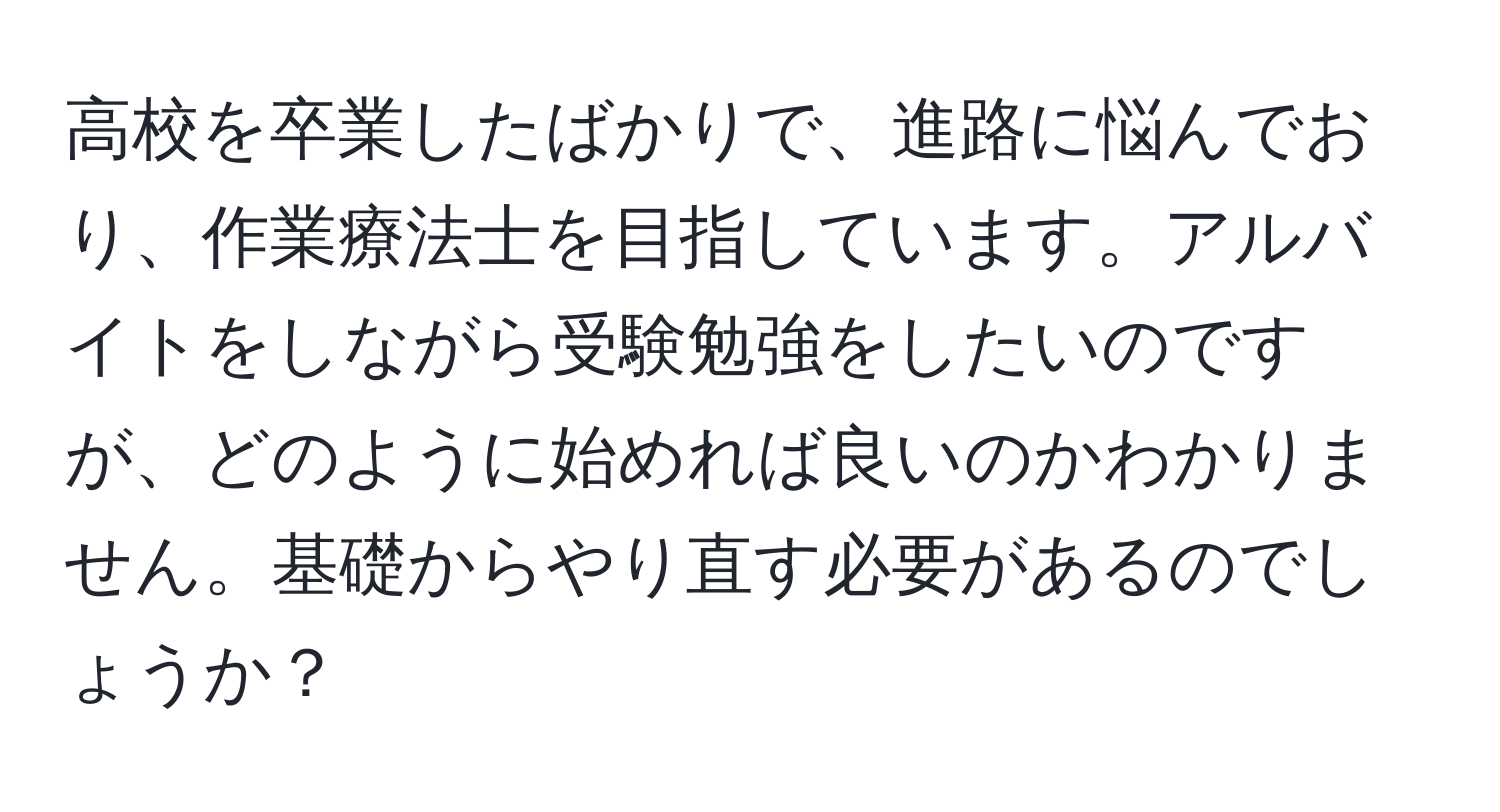 高校を卒業したばかりで、進路に悩んでおり、作業療法士を目指しています。アルバイトをしながら受験勉強をしたいのですが、どのように始めれば良いのかわかりません。基礎からやり直す必要があるのでしょうか？