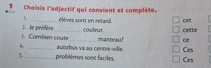 Choisis l'adjectif qui convient et complète.
1. _élèves sont en retard. cet
2. Je préfère _couleur. cette
3. Combien coute_ manteau?
ce
4. _autobus va au centre-ville. Ces
5. _problèmes sont faciles. Ces