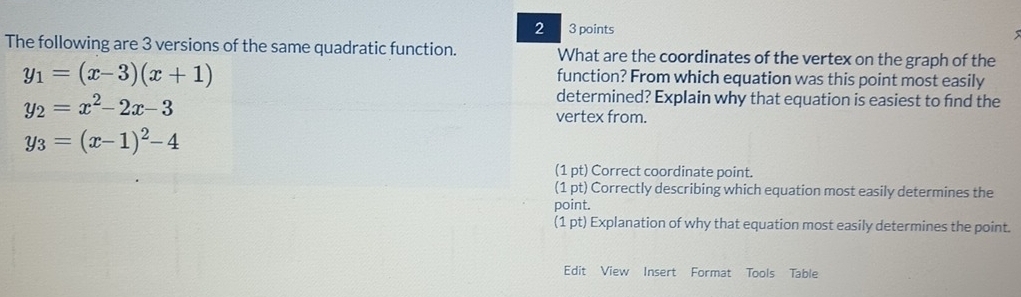 2 3 points
The following are 3 versions of the same quadratic function. What are the coordinates of the vertex on the graph of the
y_1=(x-3)(x+1)
function? From which equation was this point most easily
y_2=x^2-2x-3
determined? Explain why that equation is easiest to fnd the
vertex from.
y_3=(x-1)^2-4
(1 pt) Correct coordinate point.
(1 pt) Correctly describing which equation most easily determines the
point.
(1 pt) Explanation of why that equation most easily determines the point.
Edit View Insert Format Tools Table