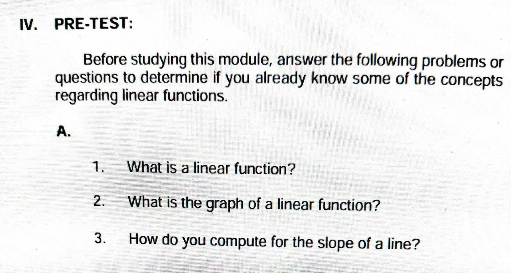 PRE-TEST: 
Before studying this module, answer the following problems or 
questions to determine if you already know some of the concepts 
regarding linear functions. 
A. 
1. What is a linear function? 
2. What is the graph of a linear function? 
3. How do you compute for the slope of a line?