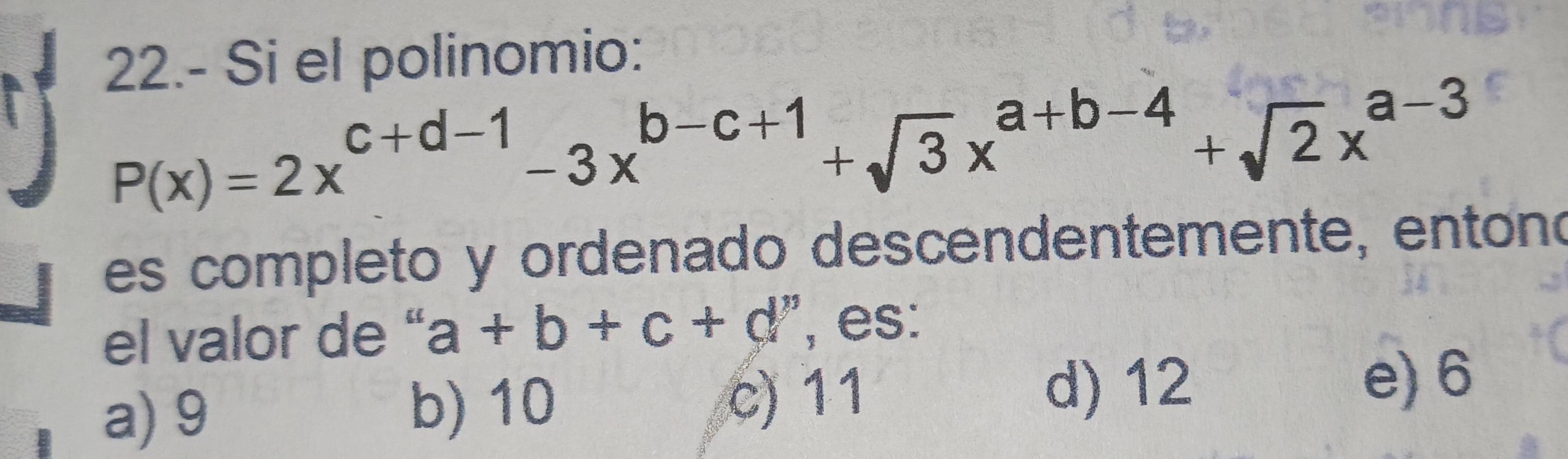 22.- Si el polinomio:
P(x)=2x^(c+d-1)-3x^(b-c+1)+sqrt(3)x^(a+b-4)+sqrt(2)x^(a-3)
es completo y ordenado descendentemente, entono
el valor de “ a+b+c+d , es:
a) 9 b) 10 c) 11
d) 12 e) 6