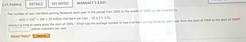 DETAILS MY NOTES WANEAC7 7.3.037. 
The number of new members joining Facebook each year in the period from 2005 to the middle of 2008 can be modeled by
m(t)=12t^2-20t+10 million members per year (0≤ t≤ 3.5). 
where it is time in years since the start of 2005.? What was the average number of new members joining Focebook each year from the start of 2005 to the start of 2008? 
million members per year
Need Help? Nhàh 0