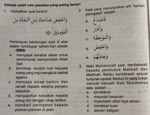 Pilihlah salah satu jawaban yang paling benar!
1. Perhatikan ayat berikut!
2. Kata yang menunjukkan arti “berilah
peringatan" adalah ....
a.
b.
C.
Penerapan kandungan ayat di atas
dalam kehidupan sehari-hari adalah
HOTS
d.
a. mengajak kerabat dekat untuk
senantiasa menyembah Allah e.
Swt.
b. bersikap rendah hati kepada 3. Nabi Muhammad saw. berdakwah
orang yang mau mengikuti nasihat kepada penduduk Makkah dan
agama Madinah. Beliau berdakwah sesuai
c. menjaga sikap santun dan tuntunan syariat. Berikut ini yang bukan
metode dakwah Nabi Muḥammad
ramah kepada sesama penyeru saw. adalah ....
kebaikan a. bil-hikmah
d. mengajarkan kebaikan kepada b. mauizah hasanah
orang lain dengan sikap lembut c. mujadalah allati hiya ahsan
e. memberi peringatan kepada d. berdebat kusir
preman-preman di jalan e. qaulan baligan