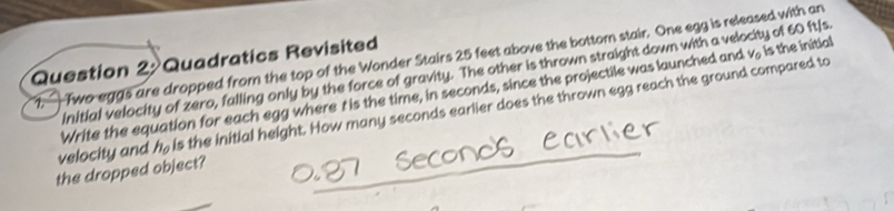 — Two eggs are dropped from the top of the Wonder Stairs 25 feet above the bottom stair. One egg is released with an 
Question 2: Quadratics Revisited 
initial velocity of zero, falling only by the force of gravity. The other is thrown straight down with a velocity of 60 ft/s
velocity and Write the equation for each egg where t is the time, in seconds, since the projectile was launched and
V_0 is the initial
h_0 is the initial height. How many seconds earlier does the thrown egg reach the ground compared to 
the dropped object?