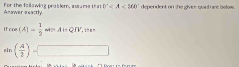 For the following problem, assume that 0° dependent on the given quadrant below. 
Answer exactly. 
If cos (A)= 1/2  with A in QIV, then
sin ( A/2 )=□
À Post to forum