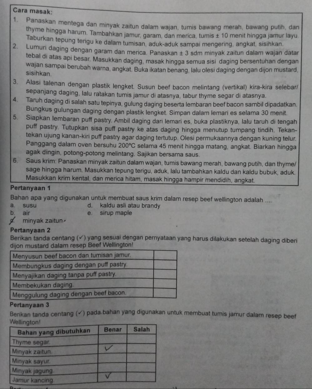 Cara masak:
1. Panaskan mentega dan minyak zaitun dalam wajan, tumis bawang merah, bawang putih, dan
thyme hingga harum. Tambahkan jamur, garam, dan merica, tumis ± 10 menit hingga jamur layu
Taburkan tepung terigu ke dalam tumisan, aduk-aduk sampai mengering, angkat, sisihkan.
2. Lumuri daging dengan garam dan merica. Panaskan ± 3 sdm minyak zaitun dalam wajan datar
tebal di atas api besar. Masukkan daging, masak hingga semua sisi daging bersentuhan dengan
wajan sampai berubah warna, angkat. Buka ikatan benang, lalu olesi daging dengan dijon mustard,
sisihkan.
3. Alasi talenan dengan plastik lengket. Susun beef bacon melintang (vertikal) kira-kira selebar/
sepanjang daging, lalu ratakan tumis jamur di atasnya, tabur thyme segar di atasnya.
4. Taruh daging di salah satu tepinya, gulung daging beserta lembaran beef bacon sambil dipadatkan.
Bungkus gulungan daging dengan plastik lengket. Simpan dalam lemari es selama 30 menit.
5. Siapkan lembaran puff pastry. Ambil daging dari lemari es, buka plastiknya, lalu taruh di tengah
puff pastry. Tutupkan sisa puff pastry ke atas daging hingga menutup tumpang tindih. Tekan-
tekan ujung kanan-kiri puff pastry agar daging tertutup. Olesi permukaannya dengan kuning telur.
Panggang dalam oven bersuhu 200°C selama 45 menit hingga matang, angkat. Biarkan hingga
agak dingin, potong-potong melintang. Sajikan bersama saus.
6. Saus krim: Panaskan minyak zaitun dalam wajan, tumis bawang merah, bawang putih, dan thyme/
sage hingga harum. Masukkan tepung terigu, aduk, lalu tambahkan kaldu dan kaldu bubuk, aduk.
Masukkan krim kental, dan merica hitam, masak hingga hampir mendidih, angkat.
Pertanyaan 1
Bahan apa yang digunakan untuk membuat saus krim dalam resep beef wellington adalah ....
a. susu d. kaldu asli atau brandy
b air e. sirup maple
a minyak zaitun
Pertanyaan 2
Berikan tanda centang (√) yang sesuai dengan pernyataan yang harus dilakukan setelah daging diberi
dijon mustard dalam resep Beef Wellington!
Pertanyaan 3
Berikan tanda centang (✓) pada bahan yang digunakan untuk membuat tumis jamur dalam resep beef