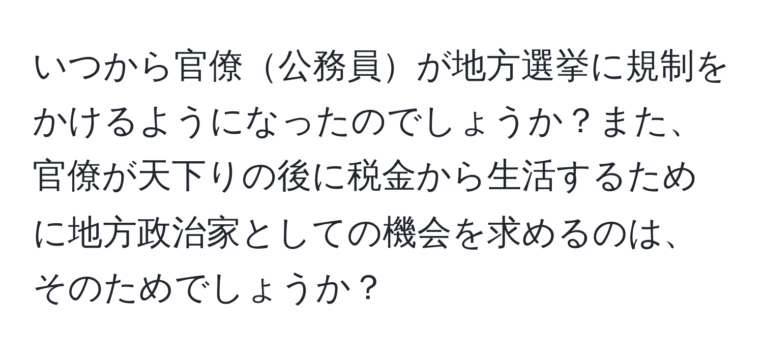 いつから官僚公務員が地方選挙に規制をかけるようになったのでしょうか？また、官僚が天下りの後に税金から生活するために地方政治家としての機会を求めるのは、そのためでしょうか？