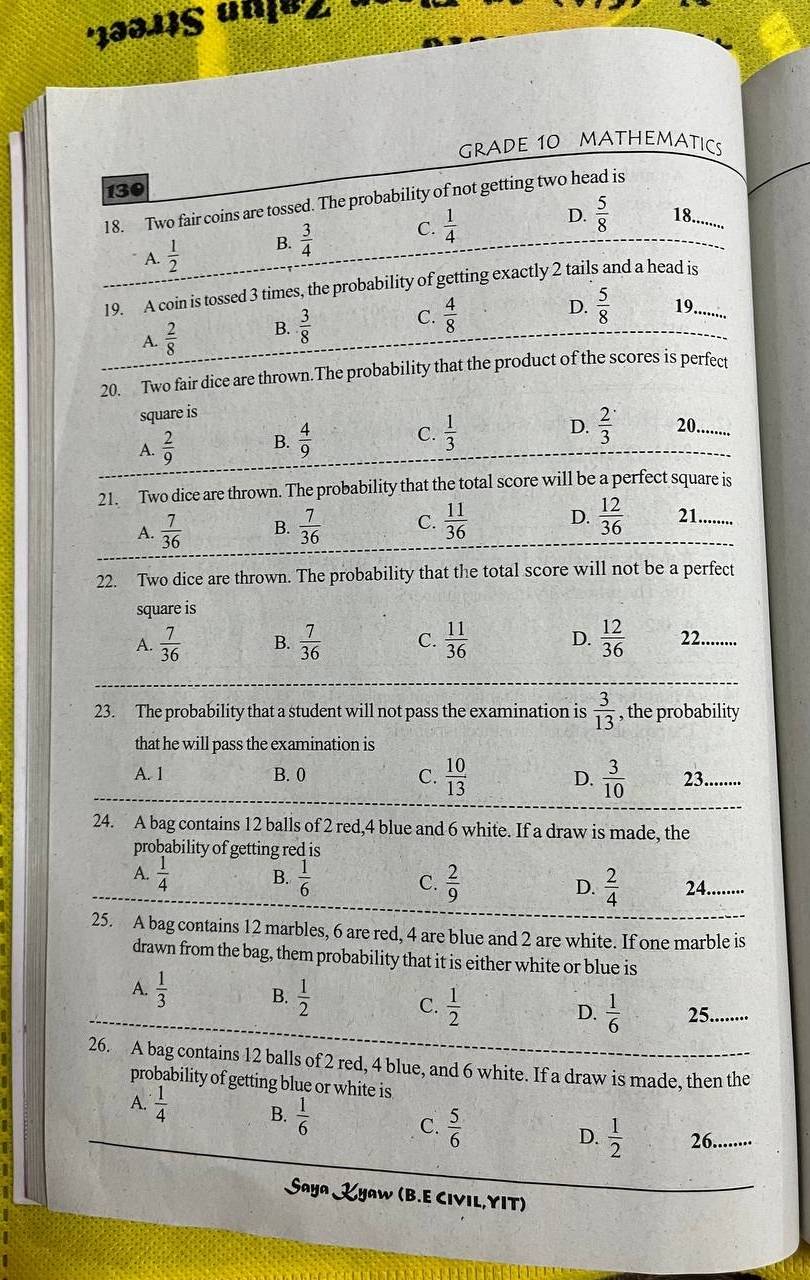 1ə311§ unju'
GRADE 10 MATHEMATICS
130
18. Two fair coins are tossed. The probability of not getting two head is
A.  1/2  B.  3/4  C.  1/4 
D.  5/8  8.......
19. A coin is tossed 3 times, the probability of getting exactly 2 tails and a head is
A.  2/8  B.  3/8  C.  4/8 
D.  5/8  19.......
20. Two fair dice are thrown.The probability that the product of the scores is perfect
square is
A.  2/9  B.  4/9  C.  1/3  D.  2/3  20.......
21. Two dice are thrown. The probability that the total score will be a perfect square is
A.  7/36  B.  7/36  C.  11/36  D.  12/36  21........
22. Two dice are thrown. The probability that the total score will not be a perfect
square is
A.  7/36  B.  7/36  C.  11/36  D.  12/36  22........
23. The probability that a student will not pass the examination is  3/13  , the probability
that he will pass the examination is
A. 1 B. 0 C.  10/13  D.  3/10  23......·
24. A bag contains 12 balls of 2 red,4 blue and 6 white. If a draw is made, the
probability of getting red is
A.  1/4  B.  1/6  C.  2/9  D.  2/4  24........
25. A bag contains 12 marbles, 6 are red, 4 are blue and 2 are white. If one marble is
drawn from the bag, them probability that it is either white or blue is
A.  1/3  B.  1/2  C.  1/2  D.  1/6  25......
26. A bag contains 12 balls of 2 red, 4 blue, and 6 white. If a draw is made, then the
probability of getting blue or white is
A.  1/4  B.  1/6  C.  5/6 
D.  1/2  26........
Saya Zyaw (B.E CIVIL,YIT)