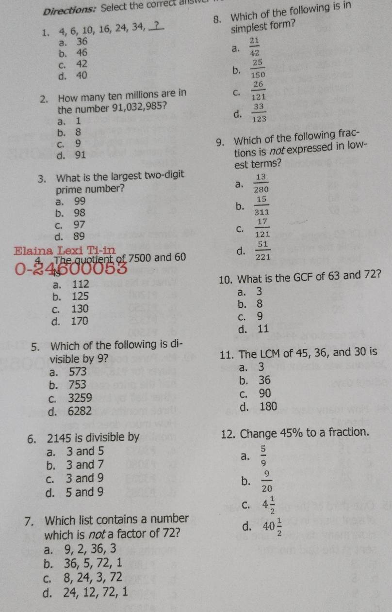 Directions: Select the correct answ
1. 4, 6, 10, 16, 24, 34, _? 8. Which of the following is in
simplest form?
a. 36
b. 46
a.  21/42 
c. 42
b.
d. 40  25/150 
2. How many ten millions are in C.  26/121 
the number 91,032,985?
a. 1
d.  33/123 
b. 8
c. 9
9. Which of the following frac-
d. 91
tions is not expressed in low-
3. What is the largest two-digit est terms?
prime number?
a.  13/280 
a. 99
b. 98
b.  15/311 
c. 97
C.  17/121 
d. 89
Elaina Lexi Ti-in d.  51/221 
The quotient of 7500 and 60
a. 112 10. What is the GCF of 63 and 72?
b. 125 a. 3
c. 130 b. 8
d. 170 C. 9
d. 11
5. Which of the following is di-
visible by 9? 11. The LCM of 45, 36, and 30 is
a. 573 a. 3
b. 753 b. 36
c. 3259 c. 90
d. 6282 d. 180
6. 2145 is divisible by 12. Change 45% to a fraction.
a. 3 and 5
a.  5/9 
b. 3 and 7
c. 3 and 9
b.  9/20 
d. 5 and 9
C. 4 1/2 
7. Which list contains a number
which is not a factor of 72?
d. 40 1/2 
a. 9, 2, 36, 3
b. 36, 5, 72, 1
c. 8, 24, 3, 72
d. 24, 12, 72, 1