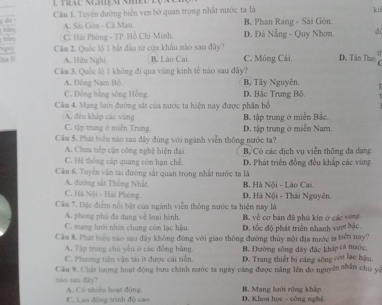 1Trac Nghiệm Nhều lộa
Câu 1. Tuyển đường biển ven bờ quan trọng nhất nước ta là
kiê
g du B. Phan Rang - Sài Gòn.
A. Sải Gòn - Cả Mau.
bàn độ
bắn C. Hải Phòng - TP. Hồ Chí Minh. D. Đà Nẵng - Quy Nhơn.
Nguy Câu 2. Quốc lộ 1 bắt đầu từ cửa khẩu nào sau đây?
th
Địa lí A. Hữu Nghị. B. Lào Cai. C. Móng Cái. D. Tân Thanh C
Câu 3. Quốc lộ 1 không đi qua vùng kinh tế nào sau đây?
A. Đông Nam Bộ. B Tây Nguyên.
I
C. Đồng bằng sông Hồng. D. Bắc Trung Bộ.
1
Câu 4. Mạng lưới đường sắt của nước ta hiện nay được phân bố
A đều khắp các vùng B. tập trung ở miền Bắc.
C. tập trung ở miền Trung. D. tập trung ở miền Nam.
Câu 5. Phát biểu nào sau đây đúng với ngành viễn thông nước ta?
A. Chưa tiếp cận công nghệ hiện đại. B Có các dịch vụ viễn thông đa dạng.
C. Hệ thống cáp quang còn hạn chế. D. Phát triển đồng đều khắp các vùng.
Câu 6. Tuyến vận tải đường sắt quan trọng nhất nước ta là
A. đường sắt Thống Nhất. B. Hà Nội - Lào Cai.
C. Hà Nội - Hải Phòng. D. Hà Nội - Thái Nguyên.
Cầu 7. Đặc điểm nổi bật của ngành viễn thông nước ta hiện nay là
A. phong phú đa dạng về loại hình. B. về cơ bản đã phủ kín ở các vùng.
C. mạng lưới nhìn chung còn lạc hậu. D. tốc độ phát triển nhanh vượt bậc.
Câu 8. Phát biểu nào sau đây không đúng với giao thông đường thủy nội địa nước ta hiện nay?
A. Tập trung chủ yếu ở các đồng bằng. B. Đường sông dày đặc khắp cả nước.
C. Phương tiện vận tải ít được cải tiến. D. Trang thiết bị cảng sông còn lạc hậu.
Câu 9. Chất lượng hoạt động bưu chính nước ta ngày càng được nâng lên do nguyên nhân chủ yế
nào sau đây?
A. Có nhiều hoạt động. B. Mạng lưới rộng khắp.
C. Lao động trình độ cao. D. Khoa học - công nghệ.