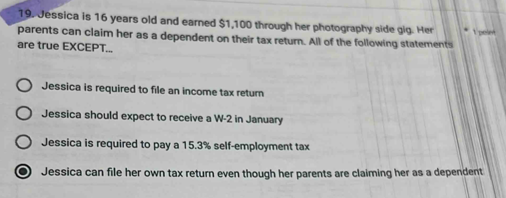 Jessica is 16 years old and earned $1,100 through her photography side gig. Her t point
parents can claim her as a dependent on their tax return. All of the following statements
are true EXCEPT...
Jessica is required to file an income tax return
Jessica should expect to receive a W-2 in January
Jessica is required to pay a 15.3% self-employment tax
Jessica can file her own tax return even though her parents are claiming her as a dependent