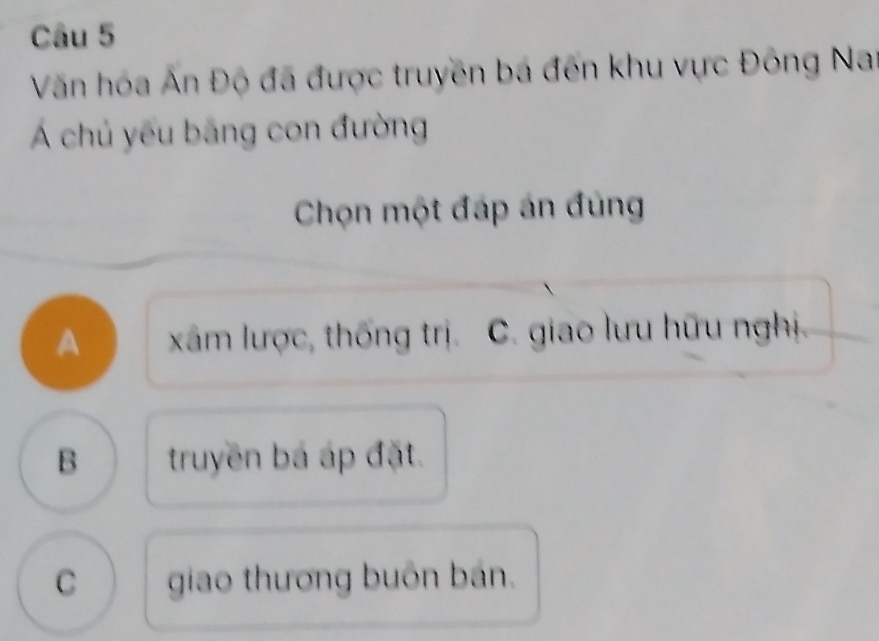 Văn hóa Ấn Độ đã được truyền bá đến khu vực Đông Nai
Á chủ yếu băng con đường
Chọn một đáp án đùng
A xâm lược, thống trị. C. giao lưu hữu nghị
B truyền bá áp đặt.
C giao thương buôn bán.