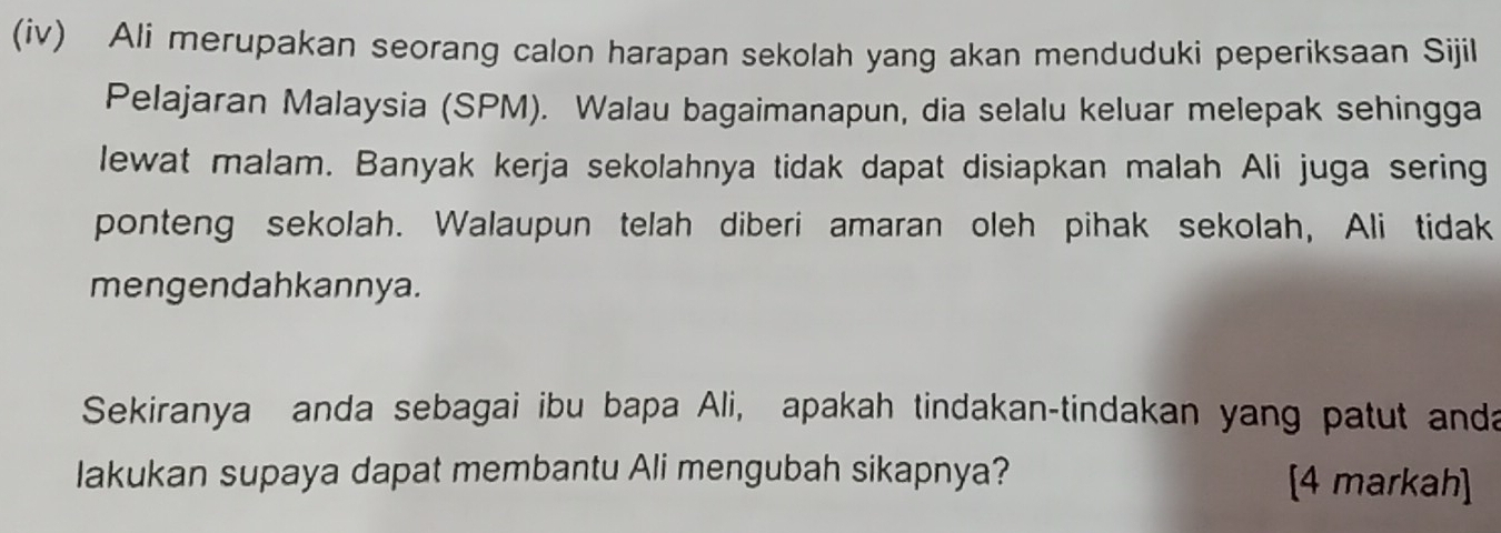 (iv) Ali merupakan seorang calon harapan sekolah yang akan menduduki peperiksaan Sijil 
Pelajaran Malaysia (SPM). Walau bagaimanapun, dia selalu keluar melepak sehingga 
lewat malam. Banyak kerja sekolahnya tidak dapat disiapkan malah Ali juga sering 
ponteng sekolah. Walaupun telah diberi amaran oleh pihak sekolah, Ali tidak 
mengendahkannya. 
Sekiranya anda sebagai ibu bapa Ali, apakah tindakan-tindakan yang patut anda 
lakukan supaya dapat membantu Ali mengubah sikapnya? [4 markah]