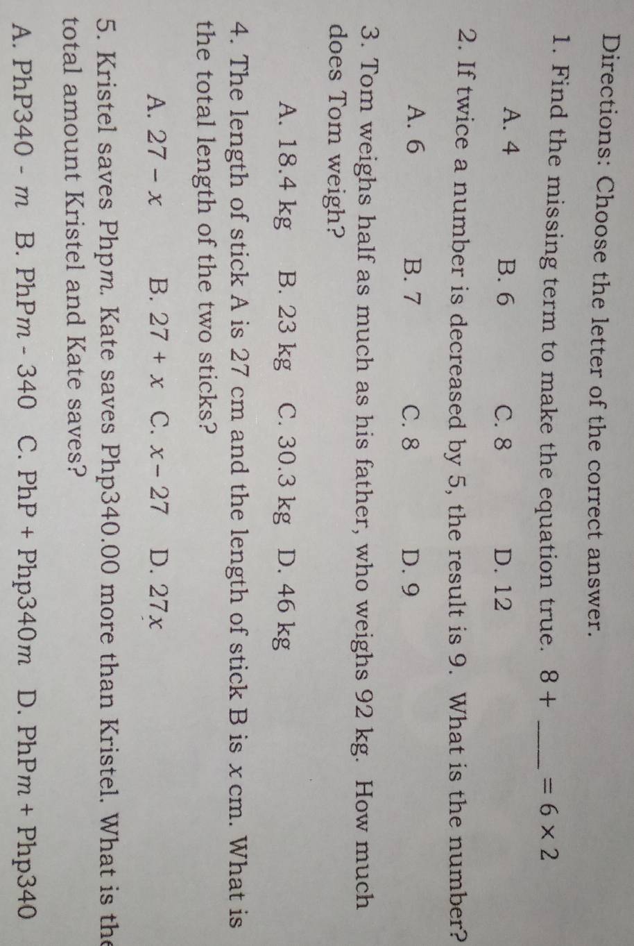 Directions: Choose the letter of the correct answer.
1. Find the missing term to make the equation true. 8+ _  =6* 2
A. 4 B. 6 C. 8 D. 12
2. If twice a number is decreased by 5, the result is 9. What is the number?
A. 6 B. 7 C. 8 D. 9
3. Tom weighs half as much as his father, who weighs 92 kg. How much
does Tom weigh?
A. 18.4 kg B. 23 kg C. 30.3 kg D. 46 kg
4. The length of stick A is 27 cm and the length of stick B is x cm. What is
the total length of the two sticks?
A. 27-x B. 27+x C. x-27 D. 27x
5. Kristel saves Phpm. Kate saves Php340.00 more than Kristel. What is the
total amount Kristel and Kate saves?
A. PhP340-m B. PhPm-340 C. PhP+Php340m D. PhPm+Php340