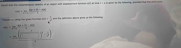 Recall that the instantaneous velocity of an object with displacement function s(t) at time t=a is given by the following, provided that this limit exists.
v(a)=limlimits _hto 0 (s(a+h)-s(a))/h 
Therefore, using the given function s(t)= 5/t^2  and the definition above gives us the following.
v(a)=limlimits _hto 0 (s(a+h)-s(a))/h 
=limlimits _hto 0(frac 5(□ )^2- 5/a^2 )