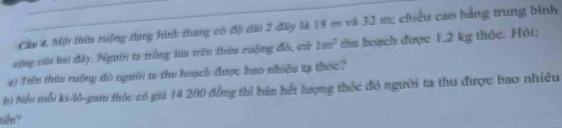 Cầu 4 Một thin ruộng dang hình thang có độ dii 2 đây là 18 m và 32 mu chiều cao bảng trung binh 
công cứa hai đây. Người ta trông lúa trên thím ruộng đó, có 1m^2 chu hoạch được 1,2 kg thỏc. Hội: 
s) Trêu thứ rưộng đó người is thu hoạch được bao nhiêu tạ thốc? 
() hiểu mỗi ki-lô-gam thúc có giá 14 200 đồng thì bán hết lượng thốc đó người ta thu được bao nhiều 
tiên ?