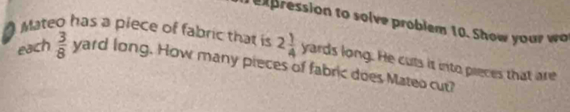 10. Show your wo 
Mateo has a piece of fabric that is 2 1/4  V ards long. He cuts is into pieces that are 
each  3/8 yardlong. How many pieces of fabric does Mateo cut?