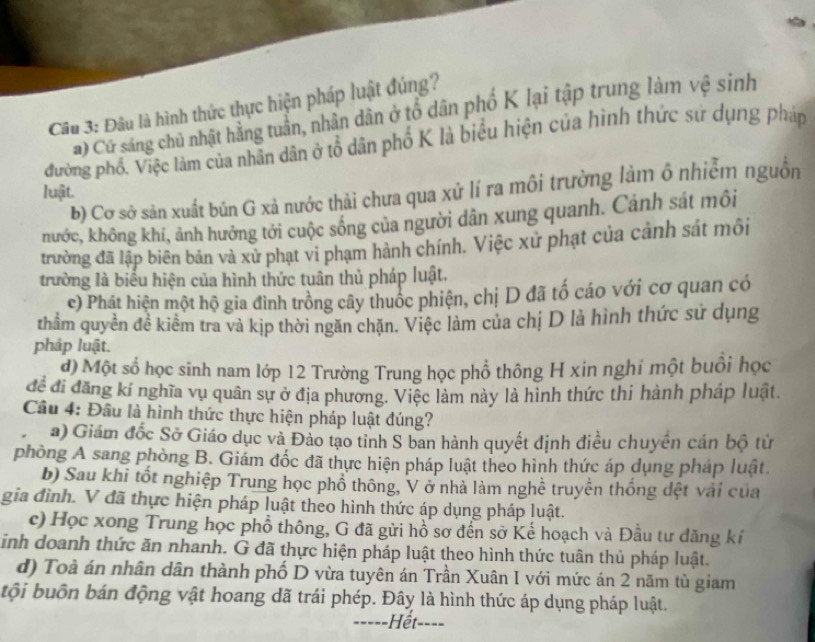 Đầu là hình thức thực hiện pháp luật đúng?
Cử sáng chủ nhật hằng tuần, nhân dân ở tổ dân phố K lại tập trung làm vệ sinh
đường phố. Việc làm của nhân dân ở tổ dân phố K là biểu hiện của hình thức sứ dụng pháp
b) Cơ sở sản xuất bún G xả nước thải chưa qua xứ lí ra môi trường làm ô nhiễm nguồn
luật.
hước, không khí, ảnh hưởng tới cuộc sống của người dân xung quanh. Cảnh sát môi
trường đã lập biên bản và xử phạt vi phạm hành chính. Việc xứ phạt của cảnh sát môi
trường là biểu hiện của hình thức tuân thủ pháp luật.
c) Phát hiện một hộ gia đình trồng cây thuốc phiện, chị D đã tố cáo với cơ quan có
thằm quyền đề kiểm tra và kịp thời ngăn chặn. Việc làm của chị D là hình thức sử dụng
pháp luật.
d) Một số học sinh nam lớp 12 Trường Trung học phổ thông H xin nghỉ một buổi học
để đi đăng kí nghĩa vụ quân sự ở địa phương. Việc làm này là hình thức thi hành pháp luật.
Câu 4: Đầu là hình thức thực hiện pháp luật đúng?
a) Giám đốc Sở Giáo dục và Đảo tạo tỉnh S ban hành quyết định điều chuyển cán bộ từ
phòng A sang phòng B. Giám đốc đã thực hiện pháp luật theo hình thức áp dụng pháp luật.
b) Sau khi tốt nghiệp Trung học phổ thông, V ở nhà làm nghề truyền thống dệt vài của
gia đình. V đã thực hiện pháp luật theo hình thức áp dụng pháp luật.
c) Học xong Trung học phổ thông, G đã gửi hồ sơ đến sở Kể hoạch và Đầu tư đăng kí
sinh doanh thức ăn nhanh. G đã thực hiện pháp luật theo hình thức tuân thủ pháp luật.
d) Toà án nhân dân thành phố D vừa tuyên án Trần Xuân I với mức án 2 năm tù giam
tội buôn bán động vật hoang dã trái phép. Đây là hình thức áp dụng pháp luật.
====-Hết--==