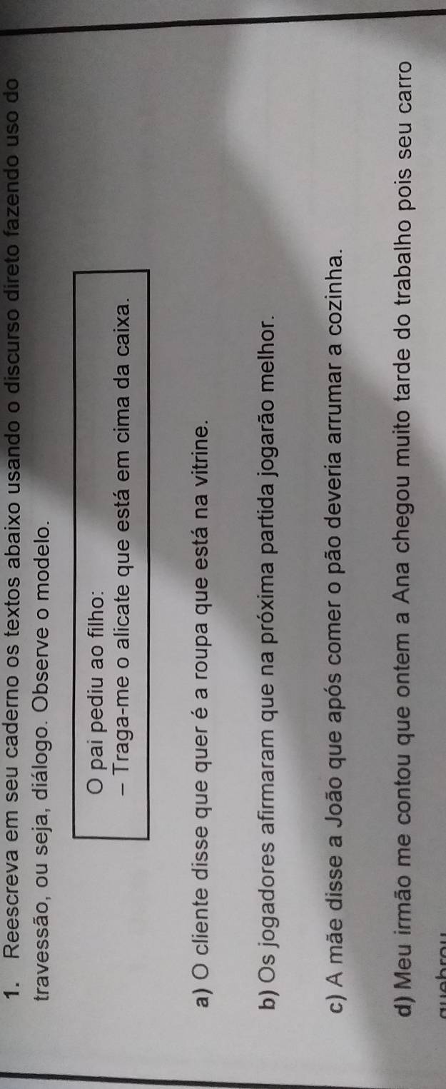 Reescreva em seu caderno os textos abaixo usando o discurso direto fazendo uso do 
travessão, ou seja, diálogo. Observe o modelo. 
0 pai pediu ao filho: 
- Traga-me o alicate que está em cima da caixa. 
a) O cliente disse que quer é a roupa que está na vitrine. 
b) Os jogadores afirmaram que na próxima partida jogarão melhor. 
c) A mãe disse a João que após comer o pão deveria arrumar a cozinha. 
d) Meu irmão me contou que ontem a Ana chegou muito tarde do trabalho pois seu carro