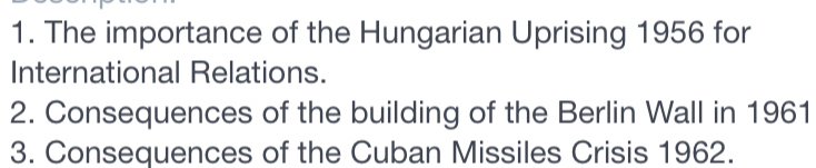 The importance of the Hungarian Uprising 1956 for 
International Relations. 
2. Consequences of the building of the Berlin Wall in 1961 
3. Consequences of the Cuban Missiles Crisis 1962.