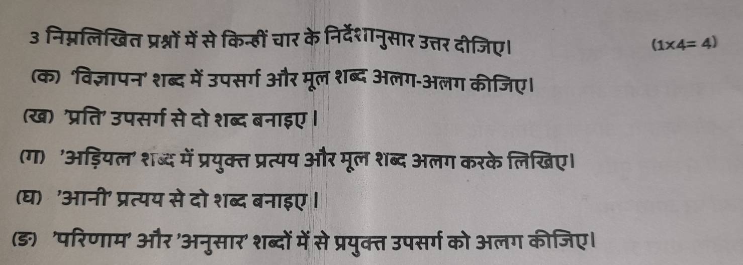 3 निम्नलिखित प्रश्नों में से किन्हीं चार के निर्देशानुसार उत्तर दीजिए। (1* 4=4)
(क) 'विज्ञापन' शब्द में उपसर्ग और मूल शब्द अलग-अलग कीजिए। 
(ख) 'प्रति' उपसर्ग से दो शब्द बनाइए। 
(ग) 'अड़ियल' शब्द में प्रयुक्त प्रत्यय और मूल शब्द अलग करके लिखिए। 
(घ) 'आनी' प्रत्यय से दो शब्द बनाइए । 
(ङ) 'परिणाम' और 'अनुसार' शब्दों में से प्रयुक्त उपसर्ग को अलग कीजिए।