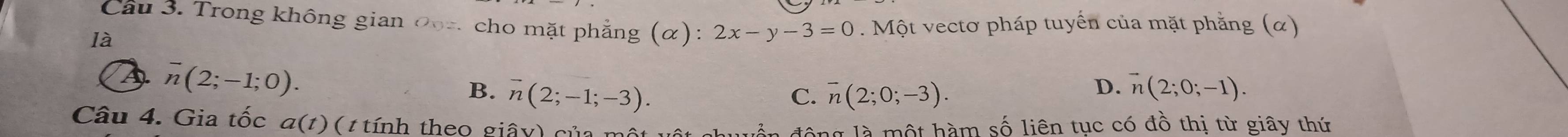 Cầu 3. Trong không gian 0oz cho mặt phẳng (α): 2x-y-3=0. Một vectơ pháp tuyến của mặt phẳng (α)
là
overline n(2;-1;0).
D.
B. overline n(2;-1;-3). C. overline n(2;0;-3). vector n(2;0;-1). 
Câu 4. Gia tốc a(t) ( tính theo giây) của mô
động là một hàm số liên tục có đồ thị từ giây thứ