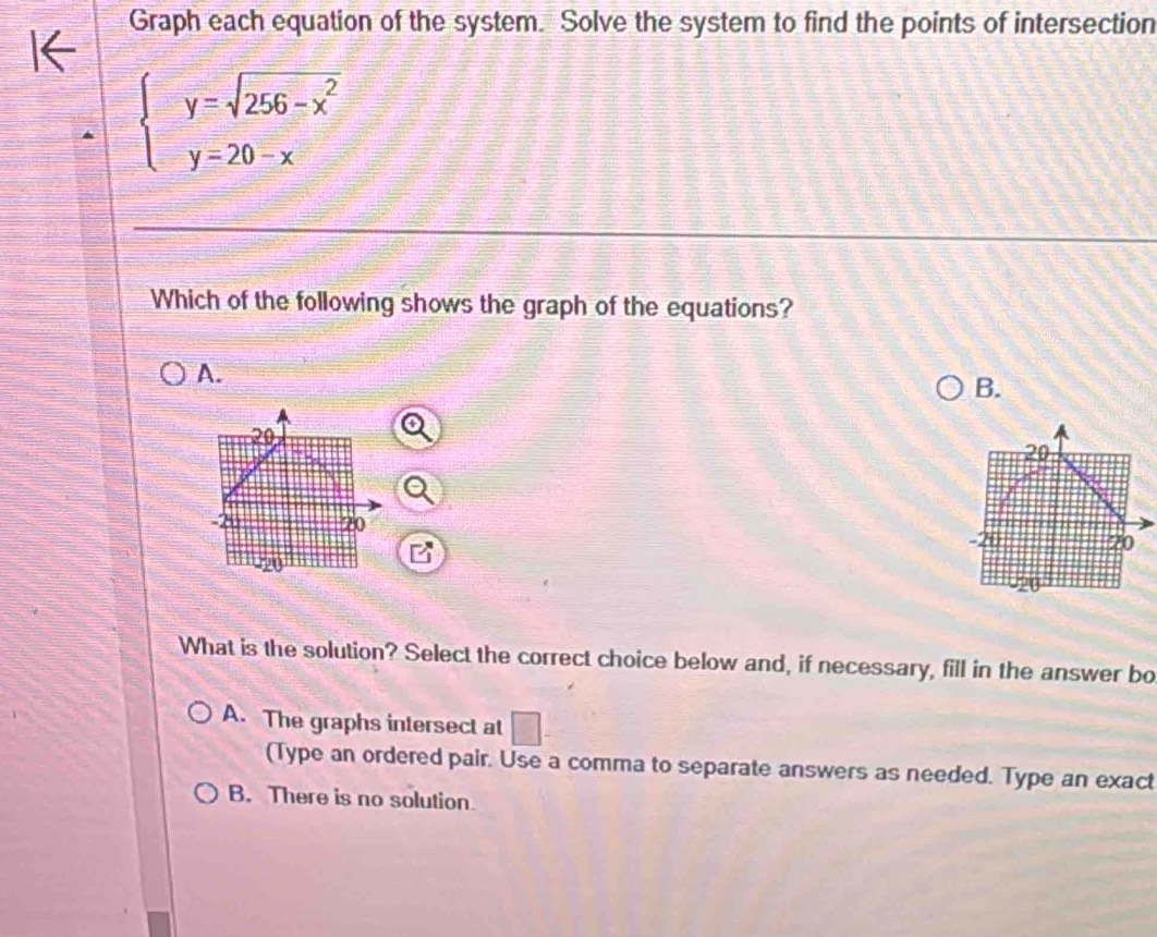 Graph each equation of the system. Solve the system to find the points of intersection
beginarrayl y=sqrt(256-x^2) y=20-xendarray.
Which of the following shows the graph of the equations?
A.
B.
20
70
-20
-20
What is the solution? Select the correct choice below and, if necessary, fill in the answer bo
A. The graphs intersect at □
(Type an ordered pair. Use a comma to separate answers as needed. Type an exact
B. There is no solution.