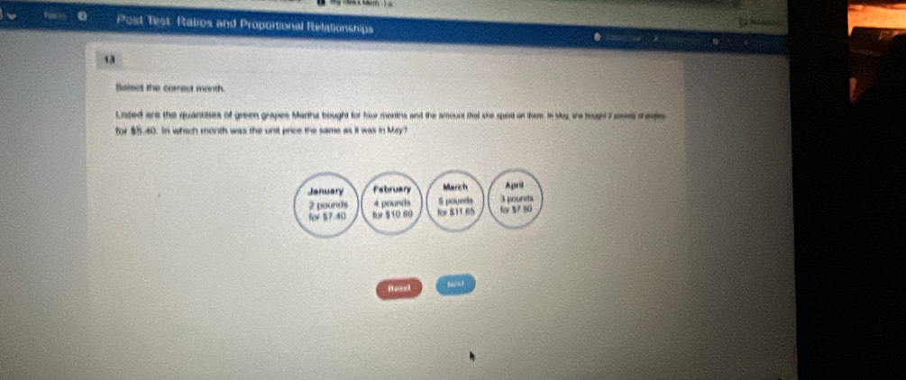 Post Test: Ratios and Proportional Relationships 
43 
Belect the correct month. 
Lated are the quantses of green grapes Manha bought for four months and the amourt that she spert on them. In Moy, we bagh 7 aois cete 
for $5.40. In which month was the unil price the same as it was in May? 
January February March April
2 pounds 4 pounds S pounds 3 pounts 
for §7.40 fw 510 60 for $11.65 for 37 80
Neset