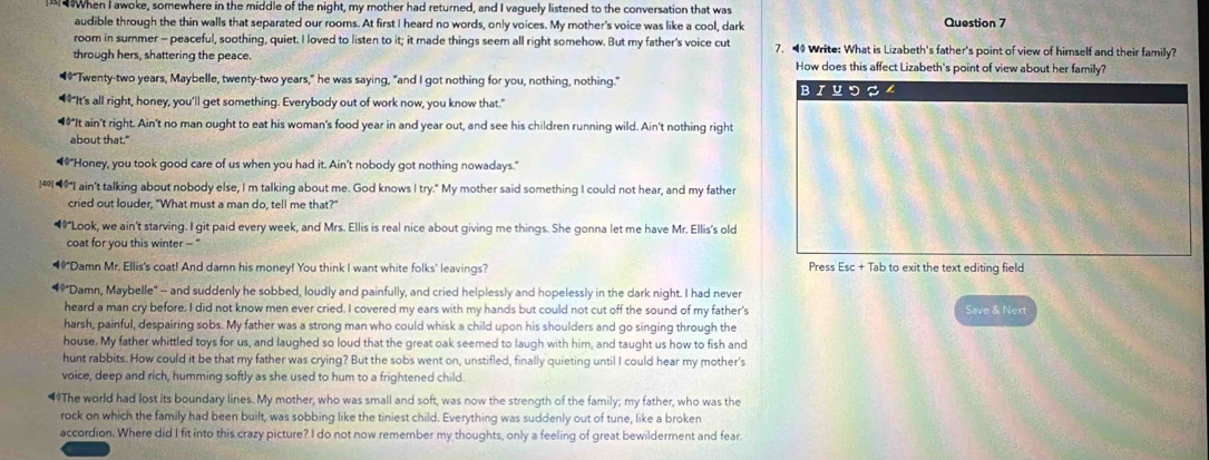 When I awoke, somewhere in the middle of the night, my mother had returned, and I vaguely listened to the conversation that was
audible through the thin walls that separated our rooms. At first I heard no words, only voices. My mother's voice was like a cool, dark Question 7
room in summer - peaceful, soothing, quiet. I loved to listen to it; it made things seem all right somehow. But my father's voice cut 7.  Write: What is Lizabeth's father's point of view of himself and their family?
through hers, shattering the peace. How does this affect Lizabeth's point of view about her family?
“"Twenty-two years, Maybelle, twenty-two years," he was saying, "and I got nothing for you, nothing, nothing." BIYつロ4
“*"It's all right, honey, you'll get something. Everybody out of work now, you know that."
““It ain't right. Ain't no man ought to eat his woman's food year in and year out, and see his children running wild. Ain't nothing right
about that."
“"Honey, you took good care of us when you had it. Ain't nobody got nothing nowadays."
[40]-9"I ain't talking about nobody else, I m talking about me. God knows I try." My mother said something I could not hear, and my father
cried out louder, "What must a man do, tell me that?"
*"Look, we ain't starving. I git paid every week, and Mrs. Ellis is real nice about giving me things. She gonna let me have Mr. Ellis's old
coat for you this winter - ''
"Damn Mr. Ellis's coat! And damn his money! You think I want white folks' leavings? Press Esc + Tab to exit the text editing field
"Damn, Maybelle" -- and suddenly he sobbed, loudly and painfully, and cried helplessly and hopelessly in the dark night. I had never
heard a man cry before. I did not know men ever cried. I covered my ears with my hands but could not cut off the sound of my father's Save & Next
harsh, painful, despairing sobs. My father was a strong man who could whisk a child upon his shoulders and go singing through the
house. My father whittled toys for us, and laughed so loud that the great oak seemed to laugh with him, and taught us how to fish and
hunt rabbits. How could it be that my father was crying? But the sobs went on, unstifled, finally quieting until I could hear my mother's
voice, deep and rich, humming softly as she used to hum to a frightened child.
“The world had lost its boundary lines. My mother, who was small and soft, was now the strength of the family; my father, who was the
rock on which the family had been built, was sobbing like the tiniest child. Everything was suddenly out of tune, like a broken
accordion. Where did I fit into this crazy picture? I do not now remember my thoughts, only a feeling of great bewilderment and fear.
