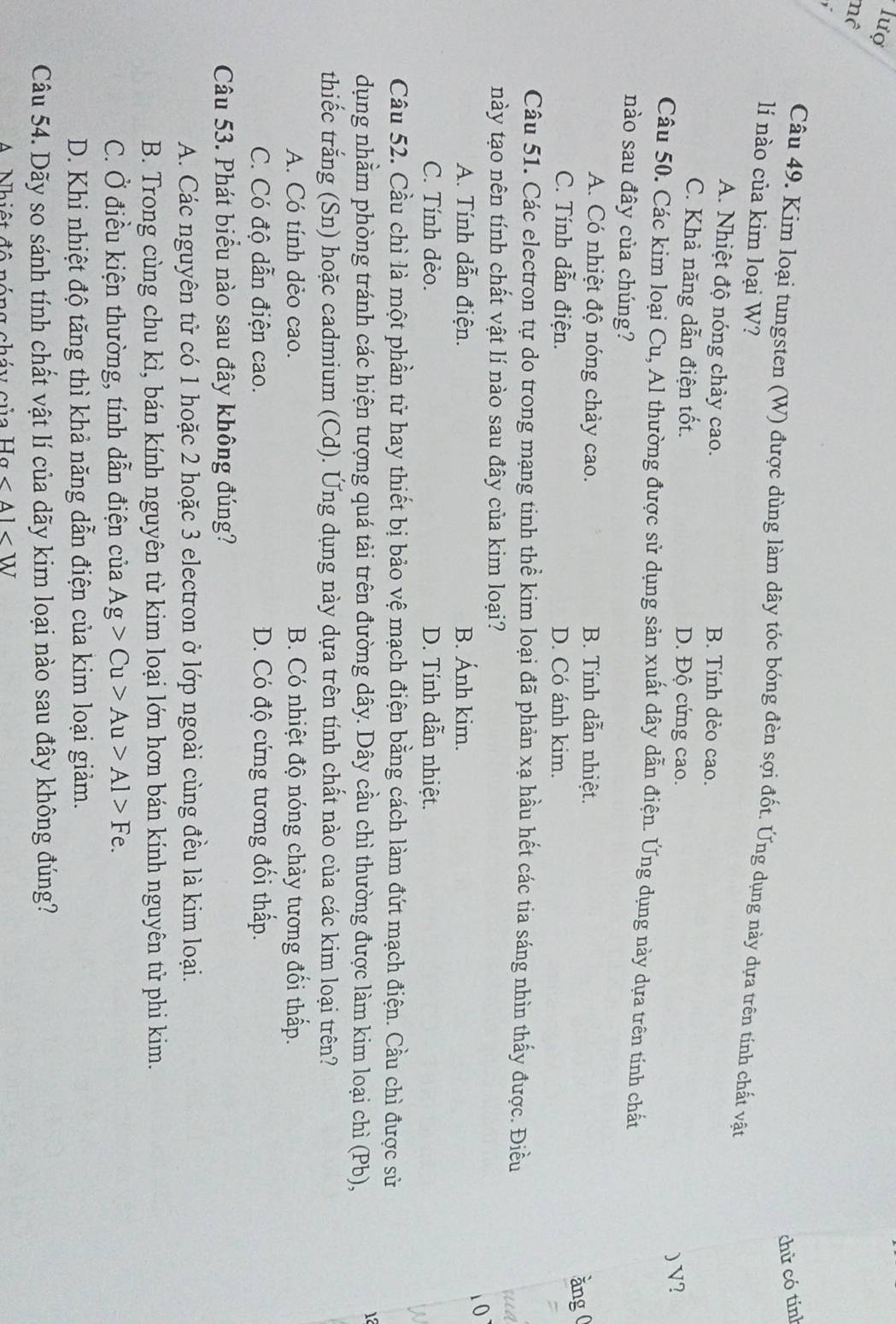 lượ
mô
,
chử có tính
Câu 49. Kim loại tungsten (W) được dùng làm dây tóc bóng đèn sợi đốt. Ứng dụng này dựa trên tính chất vật
lí nào của kim loại W?
A. Nhiệt độ nóng chảy cao. B. Tính dèo cao.
C. Khả năng dẫn điện tốt. D. Độ cứng cao.
) V?
Câu 50. Các kim loại Cu, Al thường được sử dụng sản xuất dây dẫn điện. Ứng dụng này dựa trên tinh chất
nào sau đây của chúng?
A. Có nhiệt độ nóng chảy cao. B. Tính dẫn nhiệt.
C. Tính dẫn điện. D. Có ánh kim. ǎng 0
Câu 51. Các electron tự do trong mạng tinh thể kim loại đã phản xạ hầu hết các tia sáng nhìn thấy được. Điều
này tạo nên tính chất vật lí nào sau đây của kim loại?
A. Tính dẫn điện. B. Ánh kim.
10
C. Tính dèo. D. Tính dẫn nhiệt.
W
Câu 52. Cầu chì là một phần tử hay thiết bị bảo vệ mạch điện bằng cách làm đứt mạch điện. Cầu chì được sử
dụng nhằm phòng tránh các hiện tượng quá tải trên đường dây. Dây cầu chì thường được làm kim loại chì (Pb),
12
thiếc trắng (Sn) hoặc cadmium (Cd). Ứng dụng này dựa trên tính chất nào của các kim loại trên?
A. Có tính dẻo cao. B. Có nhiệt độ nóng chảy tương đối thấp.
C. Có độ dẫn điện cao. D. Có độ cứng tương đối thấp.
Câu 53. Phát biểu nào sau đây không đúng?
A. Các nguyên tử có 1 hoặc 2 hoặc 3 electron ở lớp ngoài cùng đều là kim loại.
B. Trong cùng chu kì, bán kính nguyên từ kim loại lớn hơn bán kính nguyên từ phi kim.
C. Ở điều kiện thường, tính dẫn điện của Ag>Cu>Au>Al>Fe.
D. Khi nhiệt độ tăng thì khả năng dẫn điện của kim loại giảm.
Câu 54. Dãy so sánh tính chất vật lí của dãy kim loại nào sau đây không đúng?
Ha
