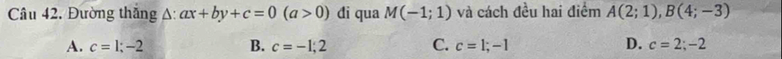 Đường thăng A: ax+by+c=0(a>0) đi qua M(-1;1) và cách đều hai điểm A(2;1), B(4;-3)
A. c=1;-2 B. c=-1,2 C. c=1;-1 D. c=2;-2