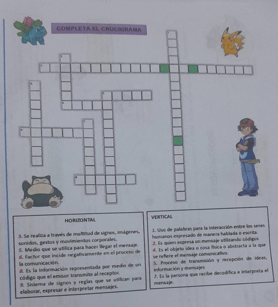 HORIZONTAL VERTI 
3. Se realiza a través de multitud de signos, imágenes, 1. Uso de palabras para la interacción entre los seres 
sonidos, gestos y movimientos corporales. humanos expresado de manera hablada o escrita. 
5. Medio que se utiliza para hacer llegar el mensaje. 2. Es quien expresa un mensaje utilizando códigos 
4. Es el objeto ídea o cosa física o abstracta a la que 
6. Factor que incide negativamente en el proceso de se refiere el mensaje comunicativo. 
la comunicación. 
8. Es la información representada por medio de un 5. Proceso de transmisión y recepción de ideas, 
código que el emisor transmite al receptor. información y mensajes 
9. Sistema de signos y reglas que se utilizan para 7. Es la persona que recibe decodifica e interpreta el 
elaborar, expresar e interpretar mensajes. mensaje.