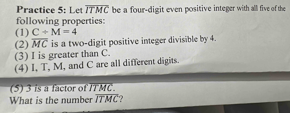 Practice 5: Let overline ITMC be a four-digit even positive integer with all five of the 
following properties: 
(1) C/ M=4
(2) overline MC is a two-digit positive integer divisible by 4. 
(3) I is greater than C. 
(4) I, T, M, and C are all different digits. 
(5) 3 is a factor of overline ITMC. 
What is the number overline ITMC