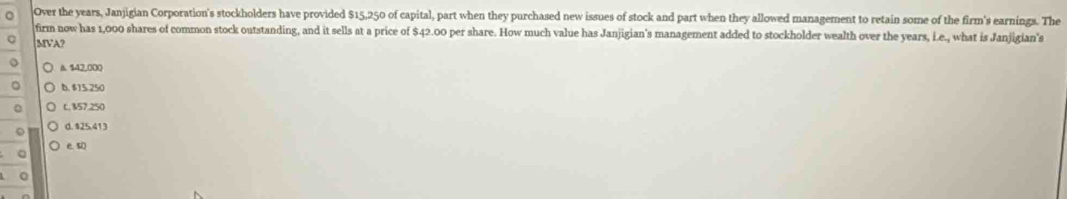 Over the years, Janjigian Corporation's stockholders have provided $15,250 of capital, part when they purchased new issues of stock and part when they allowed management to retain some of the firm's earnings. The
firm now has 1,000 shares of common stock outstanding, and it sells at a price of $42.00 per share. How much value has Janjigian's management added to stockholder wealth over the years, i.e., what is Janjigian's
MVA?
a. $42,000
b. $15.250
a L. 157.250
d. $25.413
e s