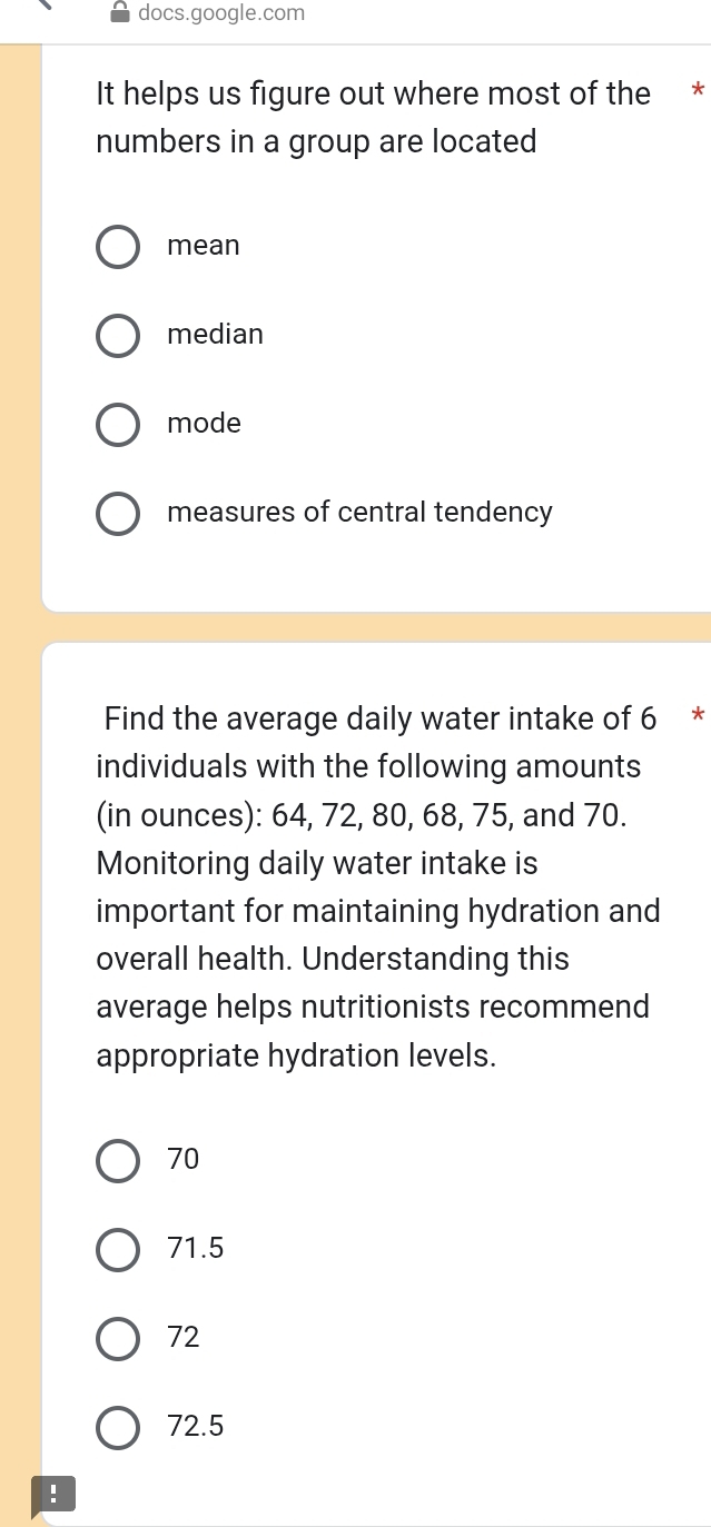 docs.google.com
It helps us figure out where most of the *
numbers in a group are located
mean
median
mode
measures of central tendency
Find the average daily water intake of 6 *
individuals with the following amounts
(in ounces): 64, 72, 80, 68, 75, and 70.
Monitoring daily water intake is
important for maintaining hydration and
overall health. Understanding this
average helps nutritionists recommend
appropriate hydration levels.
70
71.5
72
72.5!