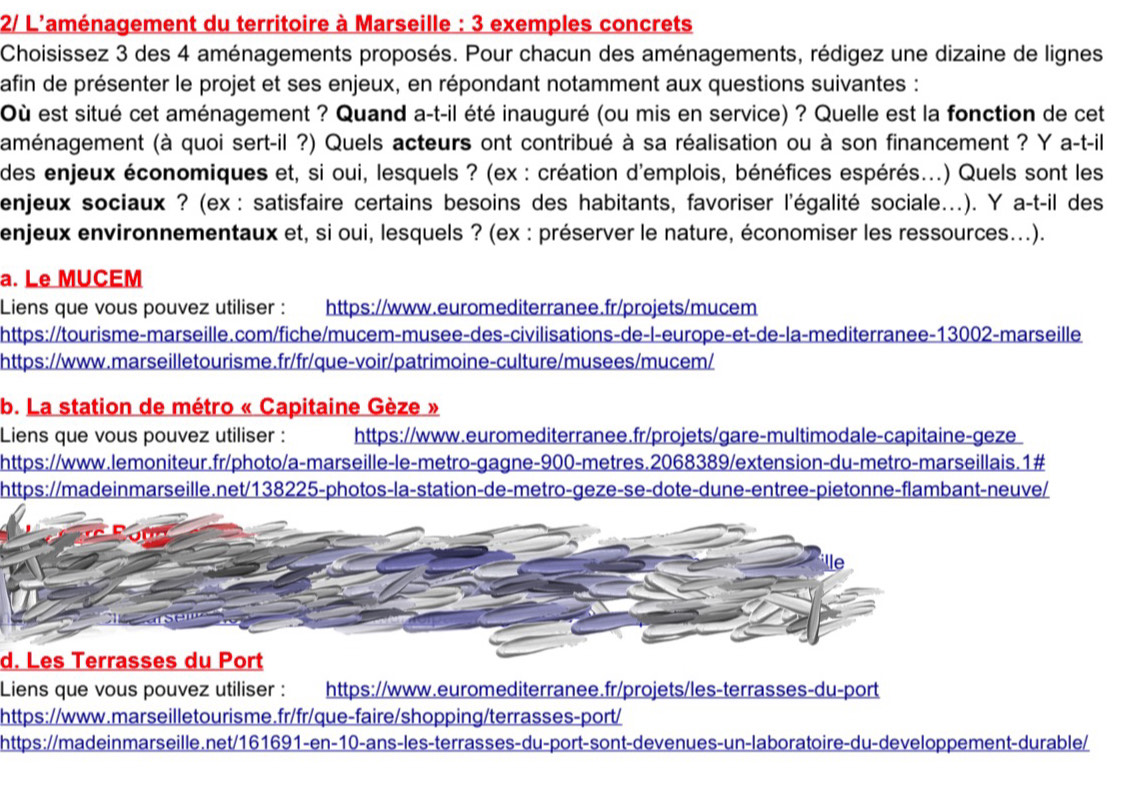 2/ L'aménagement du territoire à Marseille : 3 exemples concrets
Choisissez 3 des 4 aménagements proposés. Pour chacun des aménagements, rédigez une dizaine de lignes
afin de présenter le projet et ses enjeux, en répondant notamment aux questions suivantes :
Où est situé cet aménagement ? Quand a-t-il été inauguré (ou mis en service) ? Quelle est la fonction de cet
aménagement (à quoi sert-il ?) Quels acteurs ont contribué à sa réalisation ou à son financement ? Y a-t-il
des enjeux économiques et, si oui, lesquels ? (ex : création d'emplois, bénéfices espérés...) Quels sont les
enjeux sociaux ? (ex : satisfaire certains besoins des habitants, favoriser l'égalité sociale.). Y a-t-il des
enjeux environnementaux et, si oui, lesquels ? (ex : préserver le nature, économiser les ressources...).
a. Le MUCEM
Liens que vous pouvez utiliser : https://www.euromediterranee.fr/projets/mucem
https://tourisme-marseille.com/fiche/mucem-musee-des-civilisations-de-l-europe-et-de-la-mediterranee-13002-marseille
https://www.marseilletourisme.fr/fr/que-voir/patrimoine-culture/musees/mucem/
b. La station de métro « Capitaine Gèze »
Liens que vous pouvez utiliser : https://www.euromediterranee.fr/projets/gare-multimodale-capitaine-geze
https://www.lemoniteur.fr/photo/a-marseille-le-metro-gagne-900-metres.2068389/extension-du-metro-marseillais.1#
https://madeinmarseille.net/138225-photos-la-station-de-metro-geze-se-dote-dune-entree-pietonne-flambant-neuve/
d. Les Terrasses du Port
Liens que vous pouvez utiliser : https://www.euromediterranee.fr/projets/les-terrasses-du-port
https://www.marseilletourisme.fr/fr/que-faire/shopping/terrasses-port/
https://madeinmarseille.net/161691-en-10-ans-les-terrasses-du-port-sont-devenues-un-laboratoire-du-developpement-durable/