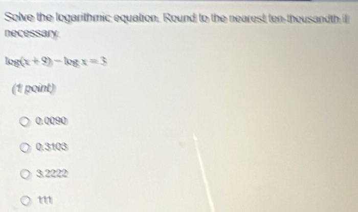 Solve the logarithmic equation, Round to the nearest ten-thousandth if
necessary
log (x+9)-log x=3
(1 point)
0.0090
0.3103
3.2222
t