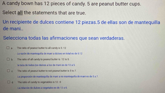 A candy bown has 12 pieces of candy. 5 are peanut butter cups.
Select all the statements that are true.
Un recipiente de dulces contiene 12 piezas. 5 de ellas son de mantequilla
de mani..
Selecciona todas las afirmaciones que sean verdaderas.
a The ratio of peanut butter to all candy is 5:12
La razón de mantequilla de mani a dulces en total es de 5:12
b The ratio of all candy to peanut butter is 12 to 5.
la taza de todos los dulces a los de maní es de 12 a 5.
。 The ratio of peanut butter to not peanut butter is 5 to 7
La proporción de mantequilla de mani a no mantequilia de mani es de 5 a 7.
d The ratio of candy to vegetables is 12:0
La relación de dulces a vegetales es de 12 a 0.