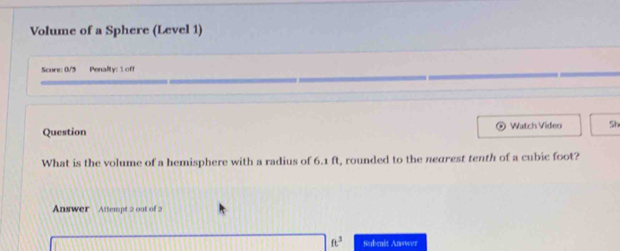 Volume of a Sphere (Level 1) 
Score: 0/5 Penalty: 1 off 
Question Watch Video Sh 
What is the volume of a hemisphere with a radius of 6.1 ft, rounded to the nearest tenth of a cubic foot? 
Answer Attempt 2 out of 2
ft^3 Submit Answer