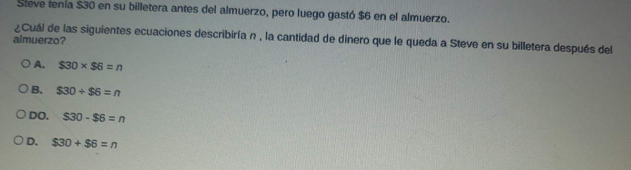 Steve tenía $30 en su billetera antes del almuerzo, pero luego gastó $6 en el almuerzo.
¿Cuál de las siguientes ecuaciones describiría n , la cantidad de dinero que le queda a Steve en su billetera después del
almuerzo?
A. $30* $6=n
B. $30/ $6=n
DO. $30-$6=n
D. $30+$6=n